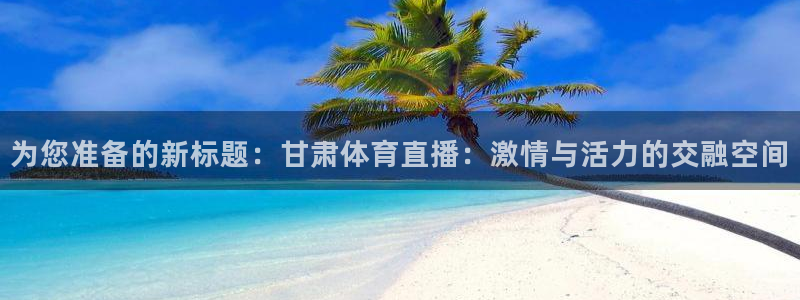 为您准备的新标题：甘肃体育直播：激情与活力的交融空间